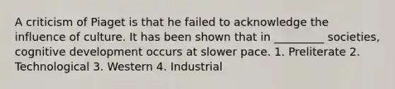 A criticism of Piaget is that he failed to acknowledge the influence of culture. It has been shown that in _________ societies, cognitive development occurs at slower pace. 1. Preliterate 2. Technological 3. Western 4. Industrial