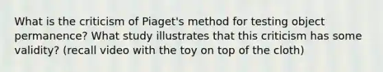 What is the criticism of Piaget's method for testing object permanence? What study illustrates that this criticism has some validity? (recall video with the toy on top of the cloth)