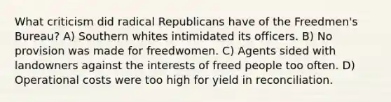 What criticism did radical Republicans have of the Freedmen's Bureau? A) Southern whites intimidated its officers. B) No provision was made for freedwomen. C) Agents sided with landowners against the interests of freed people too often. D) Operational costs were too high for yield in reconciliation.