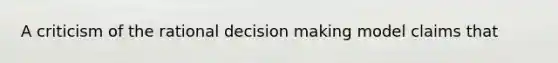 A criticism of the rational decision making model claims that