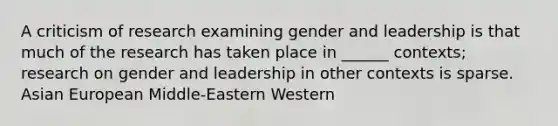 A criticism of research examining gender and leadership is that much of the research has taken place in ______ contexts; research on gender and leadership in other contexts is sparse. Asian European Middle-Eastern Western