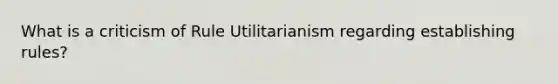 What is a criticism of Rule Utilitarianism regarding establishing rules?