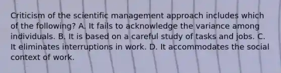 Criticism of the scientific management approach includes which of the following? A. It fails to acknowledge the variance among individuals. B. It is based on a careful study of tasks and jobs. C. It eliminates interruptions in work. D. It accommodates the social context of work.