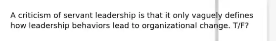 A criticism of servant leadership is that it only vaguely defines how leadership behaviors lead to organizational change. T/F?