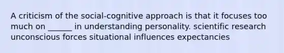 A criticism of the social-cognitive approach is that it focuses too much on ______ in understanding personality. scientific research unconscious forces situational influences expectancies