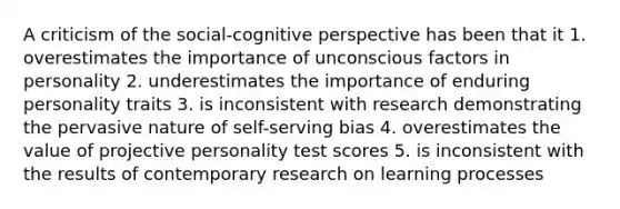 A criticism of the social-cognitive perspective has been that it 1. overestimates the importance of unconscious factors in personality 2. underestimates the importance of enduring personality traits 3. is inconsistent with research demonstrating the pervasive nature of self-serving bias 4. overestimates the value of projective personality test scores 5. is inconsistent with the results of contemporary research on learning processes