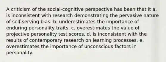 A criticism of the social-cognitive perspective has been that it a. is inconsistent with research demonstrating the pervasive nature of self-serving bias. b. underestimates the importance of enduring personality traits. c. overestimates the value of projective personality test scores. d. is inconsistent with the results of contemporary research on learning processes. e. overestimates the importance of unconscious factors in personality.