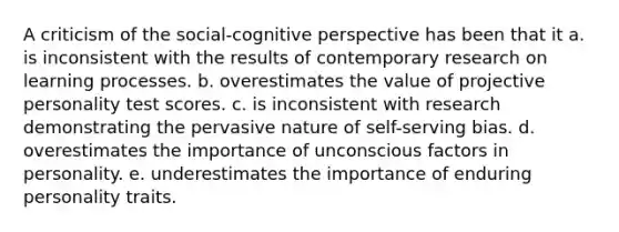 A criticism of the social-cognitive perspective has been that it a. is inconsistent with the results of contemporary research on learning processes. b. overestimates the value of projective personality test scores. c. is inconsistent with research demonstrating the pervasive nature of self-serving bias. d. overestimates the importance of unconscious factors in personality. e. underestimates the importance of enduring personality traits.