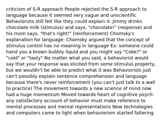 criticism of S-R approach People rejected the S-R approach to language because it seemed very vague and unscientific Behaviorists still felt like they could explain it: Jimmy drinks chocolate milk (stimulus) and says, "chocolate!" (response) and his mom says, "that's right!" (reinforcement) Chomsky's explanation for language: Chomsky argued that the concept of stimulus control has no meaning in language Ex: someone could hand you a brown bubbly liquid and you might say "Coke?" or "cold" or "tasty" No matter what you said, a behaviorist would say that your response was elicited from some stimulus property, but we wouldn't be able to predict what it was Behaviorists just can't possibly explain sentence comprehension and language because there's never reinforcement (you can't just talk to a wall to practice) The movement towards a new science of mind now had a huge momentum Moved towards heart of cognitive psych: any satisfactory account of behavior must make reference to mental processes and mental representations New technologies and computers came to light when behaviorism started faltering