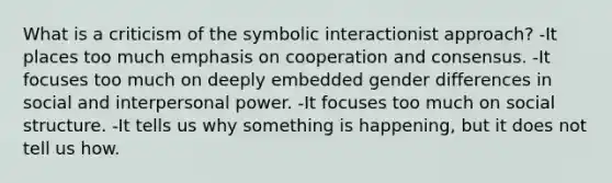 What is a criticism of the symbolic interactionist approach? -It places too much emphasis on cooperation and consensus. -It focuses too much on deeply embedded gender differences in social and interpersonal power. -It focuses too much on social structure. -It tells us why something is happening, but it does not tell us how.