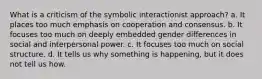 What is a criticism of the symbolic interactionist approach? a. It places too much emphasis on cooperation and consensus. b. It focuses too much on deeply embedded gender differences in social and interpersonal power. c. It focuses too much on social structure. d. It tells us why something is happening, but it does not tell us how.