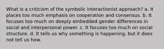 What is a criticism of the symbolic interactionist approach? a. It places too much emphasis on cooperation and consensus. b. It focuses too much on deeply embedded gender differences in social and interpersonal power. c. It focuses too much on social structure. d. It tells us why something is happening, but it does not tell us how.