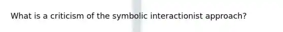 What is a criticism of the symbolic interactionist approach?