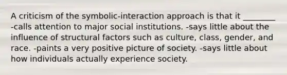 A criticism of the symbolic-interaction approach is that it ________ -calls attention to major social institutions. -says little about the influence of structural factors such as culture, class, gender, and race. -paints a very positive picture of society. -says little about how individuals actually experience society.