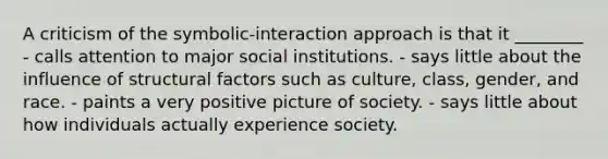 A criticism of the symbolic-interaction approach is that it ________ - calls attention to major social institutions. - says little about the influence of structural factors such as culture, class, gender, and race. - paints a very positive picture of society. - says little about how individuals actually experience society.