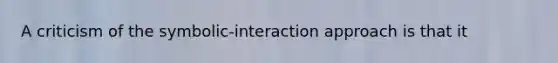 A criticism of the symbolic-interaction approach is that it