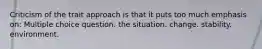 Criticism of the trait approach is that it puts too much emphasis on: Multiple choice question. the situation. change. stability. environment.