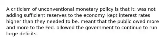 A criticism of unconventional <a href='https://www.questionai.com/knowledge/kEE0G7Llsx-monetary-policy' class='anchor-knowledge'>monetary policy</a> is that it: was not adding sufficient reserves to the economy. kept interest rates higher than they needed to be. meant that the public owed more and more to the Fed. allowed the government to continue to run large deficits.