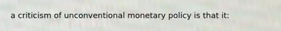 a criticism of unconventional monetary policy is that it: