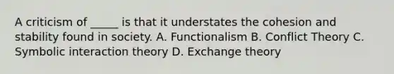 A criticism of _____ is that it understates the cohesion and stability found in society. A. Functionalism B. Conflict Theory C. Symbolic interaction theory D. Exchange theory