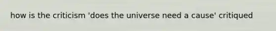 how is the criticism 'does the universe need a cause' critiqued