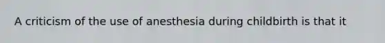 A criticism of the use of anesthesia during childbirth is that it