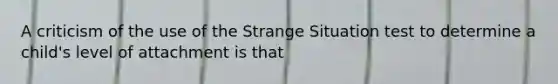 A criticism of the use of the Strange Situation test to determine a child's level of attachment is that