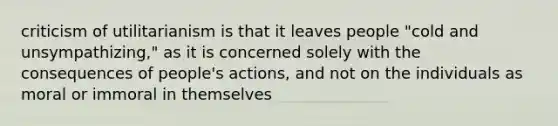 criticism of utilitarianism is that it leaves people "cold and unsympathizing," as it is concerned solely with the consequences of people's actions, and not on the individuals as moral or immoral in themselves