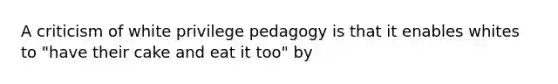 A criticism of white privilege pedagogy is that it enables whites to "have their cake and eat it too" by