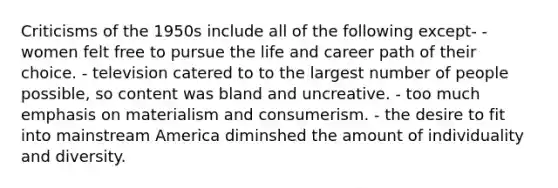 Criticisms of the 1950s include all of the following except- - women felt free to pursue the life and career path of their choice. - television catered to to the largest number of people possible, so content was bland and uncreative. - too much emphasis on materialism and consumerism. - the desire to fit into mainstream America diminshed the amount of individuality and diversity.