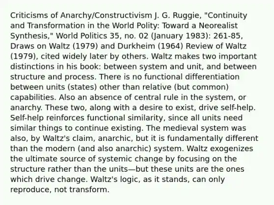 Criticisms of Anarchy/Constructivism J. G. Ruggie, "Continuity and Transformation in the World Polity: Toward a Neorealist Synthesis," World Politics 35, no. 02 (January 1983): 261-85, Draws on Waltz (1979) and Durkheim (1964) Review of Waltz (1979), cited widely later by others. Waltz makes two important distinctions in his book: between system and unit, and between structure and process. There is no functional differentiation between units (states) other than relative (but common) capabilities. Also an absence of central rule in the system, or anarchy. These two, along with a desire to exist, drive self-help. Self-help reinforces functional similarity, since all units need similar things to continue existing. The medieval system was also, by Waltz's claim, anarchic, but it is fundamentally different than the modern (and also anarchic) system. Waltz exogenizes the ultimate source of systemic change by focusing on the structure rather than the units—but these units are the ones which drive change. Waltz's logic, as it stands, can only reproduce, not transform.