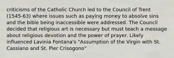 criticisms of the Catholic Church led to the Council of Trent (1545-63) where issues such as paying money to absolve sins and the bible being inaccessible were addressed. The Council decided that religious art is necessary but must teach a message about religious devotion and the power of prayer. Likely influenced Lavinia Fontana's "Assumption of the Virgin with St. Cassiano and St. Pier Crisogono"