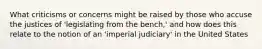 What criticisms or concerns might be raised by those who accuse the justices of 'legislating from the bench,' and how does this relate to the notion of an 'imperial judiciary' in the United States