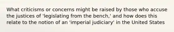 What criticisms or concerns might be raised by those who accuse the justices of 'legislating from the bench,' and how does this relate to the notion of an 'imperial judiciary' in the United States