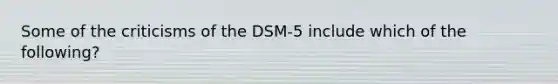 Some of the criticisms of the DSM-5 include which of the following?