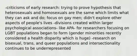 -criticisms of early research: trying to prove hypothesis that heterosexuals and homosexuals are the same which limits what they can ask and do; focus on gay men; didn't explore other aspects of people's lives -divisions created within larger psychological associations- like APA- for researchers focusing on LGBT populations began to form (gender minorities recently considered a health disparity which is huge) -research on bisexual, trans, and queer populations and intersectionality continues to be underrepresented