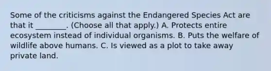 Some of the criticisms against the Endangered Species Act are that it ________. (Choose all that apply.) A. Protects entire ecosystem instead of individual organisms. B. Puts the welfare of wildlife above humans. C. Is viewed as a plot to take away private land.