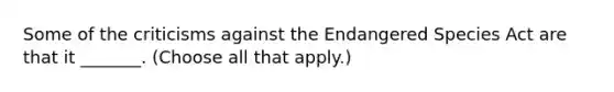 Some of the criticisms against the Endangered Species Act are that it _______. (Choose all that apply.)