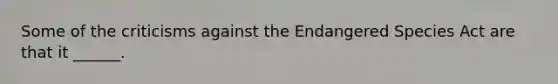 Some of the criticisms against the Endangered Species Act are that it ______.