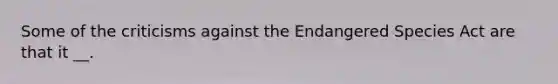 Some of the criticisms against the Endangered Species Act are that it __.