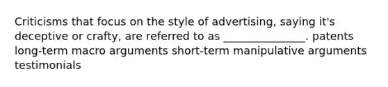 Criticisms that focus on the style of advertising, saying it's deceptive or crafty, are referred to as _______________. patents long-term macro arguments short-term manipulative arguments testimonials