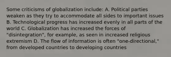 Some criticisms of globalization include: A. Political parties weaken as they try to accommodate all sides to important issues B. Technological progress has increased evenly in all parts of the world C. Globalization has increased the forces of "disintegration", for example, as seen in increased religious extremism D. The flow of information is often "one-directional," from developed countries to developing countries