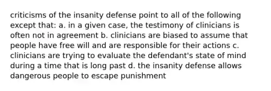 criticisms of the insanity defense point to all of the following except that: a. in a given case, the testimony of clinicians is often not in agreement b. clinicians are biased to assume that people have free will and are responsible for their actions c. clinicians are trying to evaluate the defendant's state of mind during a time that is long past d. the insanity defense allows dangerous people to escape punishment