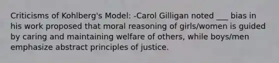 Criticisms of Kohlberg's Model: -Carol Gilligan noted ___ bias in his work proposed that moral reasoning of girls/women is guided by caring and maintaining welfare of others, while boys/men emphasize abstract principles of justice.