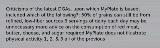 Criticisms of the latest DGAs, upon which MyPlate is based, included which of the following?: 50% of grains can still be from refined, low-fiber sources 3 servings of dairy each day may be unnecessary more advice on the consumption of red meat, butter, cheese, and sugar required MyPlate does not illustrate physical activity 1, 2, & 3 all of the previous