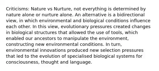 Criticisms: Nature vs Nurture, not everything is determined by nature alone or nurture alone. An alternative is a bidirectional view, in which environmental and biological conditions influence each other. In this view, evolutionary pressures created changes in biological structures that allowed the use of tools, which enabled our ancestors to manipulate the environment, constructing new environmental conditions. In turn, environmental innovations produced new selection pressures that led to the evolution of specialised biological systems for consciousness, thought and language.