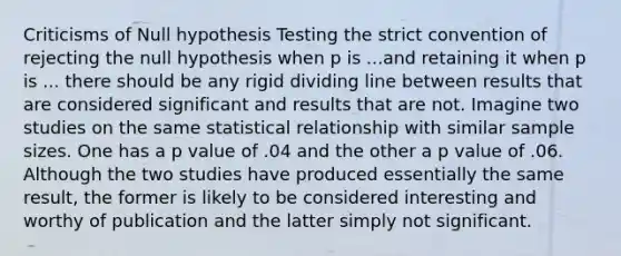 Criticisms of Null hypothesis Testing the strict convention of rejecting the null hypothesis when p is ...and retaining it when p is ... there should be any rigid dividing line between results that are considered significant and results that are not. Imagine two studies on the same statistical relationship with similar sample sizes. One has a p value of .04 and the other a p value of .06. Although the two studies have produced essentially the same result, the former is likely to be considered interesting and worthy of publication and the latter simply not significant.