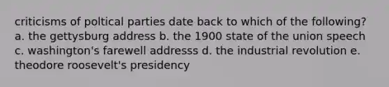 criticisms of poltical parties date back to which of the following? a. the gettysburg address b. the 1900 state of the union speech c. washington's farewell addresss d. the industrial revolution e. theodore roosevelt's presidency