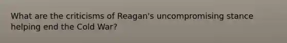 What are the criticisms of Reagan's uncompromising stance helping end the Cold War?