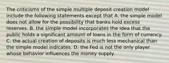 The criticisms of the simple multiple deposit creation model include the following statements except that A. the simple model does not allow for the possibility that banks hold excess reserves. B. the simple model incorporates the idea that the public holds a significant amount of loans in the form of currency. C. the actual creation of deposits is much less mechanical than the simple model indicates. D. the Fed is not the only player whose behavior influences the money supply.